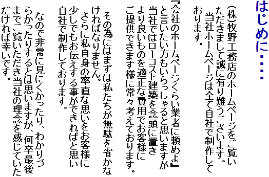 はじめに・・・・

　(株)牧野工務店のホームページをご覧い　ただきまして誠に有り難うございます。
　　当社ホームページは全て自社で制作して　おります。
　
『会社のホームページくらい業者に頼めよ』　と言いたい方もいらっしゃると思いますが　当社ではローコスト建築を念頭に置き
　より良いものを適正な費用でお客様に
　ご提供できます様に常々考えております。

　　その為にはまずは私たちが無駄を省かな　ければなりません。
　　さらに私自身の率直な思いをお客様に　　少しでもお伝えする事ができればと思い
　自社で制作しております。
　　
　　なので非常に見にくかったり、わかりづ　らかったりするとは思いますが、何卒最後　までご覧いただき当社の理念を感じていた　だければ幸いです。